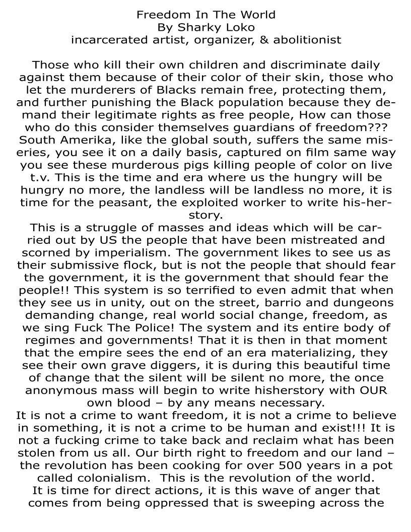 Freedom In The World
By Sharky Loko
incarcerated artist, organizer, & abolitionist

Those who kill their own children and discriminate daily
against them because of their color of their skin, those who
let the murderers of Blacks remain free, protecting them,
and further punishing the Black population because they de-
mand their legitimate rights as free people, How can those
who do this consider themselves guardians of freedom???
South Amerika, like the global south, suffers the same mis-
eries, you see it on a daily basis, captured on film same way
you see these murderous pigs killing people of color on live
t.v. This is the time and era where us the hungry will be
hungry no more, the landless will be landless no more, it is
time for the peasant, the exploited worker to write his-her-
story.

This is a struggle of masses and ideas which will be car-
ried out by US the people that have been mistreated and
scorned by imperialism. The government likes to see us as
their submissive flock, but is not the people that should fear
the government, it is the government that should fear the
people!! This system is so terrified to even admit that when
they see us in unity, out on the street, barrio and dungeons
demanding change, real world social change, freedom, as
we sing Fuck The Police! The system and its entire body of
regimes and governments! That it is then in that moment
that the empire sees the end of an era materializing, they
see their own grave diggers, it is during this beautiful time
of change that the silent will be silent no more, the once
anonymous mass will begin to write hisherstory with OUR
own blood —- by any means necessary.

It is not a crime to want freedom, it is not a crime to believe
in something, it is not a crime to be human and exist!!! It is
not a fucking crime to take back and reclaim what has been
stolen from us all. Our birth right to freedom and our land —
the revolution has been cooking for over 500 years in a pot
called colonialism. This is the revolution of the world.

It is time for direct actions, it is this wave of anger that
comes from being oppressed that is sweeping across the
